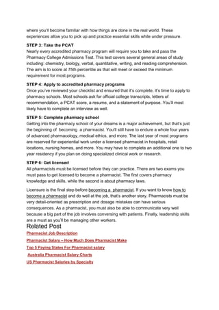 where you’ll become familiar with how things are done in the real world. These
experiences allow you to pick up and practice essential skills while under pressure.
STEP 3: Take the PCAT
Nearly every accredited pharmacy program will require you to take and pass the
Pharmacy College Admissions Test. This test covers several general areas of study
including: chemistry, biology, verbal, quantitative, writing, and reading comprehension.
The aim is to score at 75th percentile as that will meet or exceed the minimum
requirement for most programs.
STEP 4: Apply to accredited pharmacy programs
Once you’ve reviewed your checklist and ensured that it’s complete, it’s time to apply to
pharmacy schools. Most schools ask for official college transcripts, letters of
recommendation, a PCAT score, a resume, and a statement of purpose. You’ll most
likely have to complete an interview as well.
STEP 5: Complete pharmacy school
Getting into the pharmacy school of your dreams is a major achievement, but that’s just
the beginning of becoming a pharmacist. You’ll still have to endure a whole four years
of advanced pharmacology, medical ethics, and more. The last year of most programs
are reserved for experiential work under a licensed pharmacist in hospitals, retail
locations, nursing homes, and more. You may have to complete an additional one to two
year residency if you plan on doing specialized clinical work or research.
STEP 6: Get licensed
All pharmacists must be licensed before they can practice. There are two exams you
must pass to get licensed to become a pharmacist. The first covers pharmacy
knowledge and skills, while the second is about pharmacy laws.
Licensure is the final step before becoming a pharmacist. If you want to know how to
become a pharmacist and do well at the job, that’s another story. Pharmacists must be
very detail-oriented as prescription and dosage mistakes can have serious
consequences. As a pharmacist, you must also be able to communicate very well
because a big part of the job involves conversing with patients. Finally, leadership skills
are a must as you’ll be managing other workers.

Related Post
Pharmacist Job Description
Pharmacist Salary – How Much Does Pharmacist Make
Top 5 Paying States For Pharmacist salary
Australia Pharmacist Salary Charts
US Pharmacist Salaries by Specialty

 