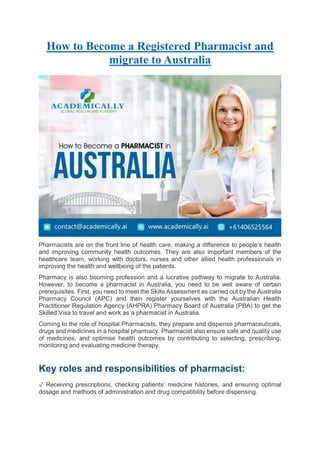 How to Become a Registered Pharmacist and
migrate to Australia
Pharmacists are on the front line of health care, making a difference to people’s health
and improving community health outcomes. They are also important members of the
healthcare team, working with doctors, nurses and other allied health professionals in
improving the health and wellbeing of the patients.
Pharmacy is also booming profession and a lucrative pathway to migrate to Australia.
However, to become a pharmacist in Australia, you need to be well aware of certain
prerequisites. First, you need to meet the Skills Assessment as carried out by the Australia
Pharmacy Council (APC) and then register yourselves with the Australian Health
Practitioner Regulation Agency (AHPRA) Pharmacy Board of Australia (PBA) to get the
Skilled Visa to travel and work as a pharmacist in Australia.
Coming to the role of hospital Pharmacists, they prepare and dispense pharmaceuticals,
drugs and medicines in a hospital pharmacy. Pharmacist also ensure safe and quality use
of medicines, and optimise health outcomes by contributing to selecting, prescribing,
monitoring and evaluating medicine therapy.
Key roles and responsibilities of pharmacist:
✓ Receiving prescriptions, checking patients’ medicine histories, and ensuring optimal
dosage and methods of administration and drug compatibility before dispensing.
 