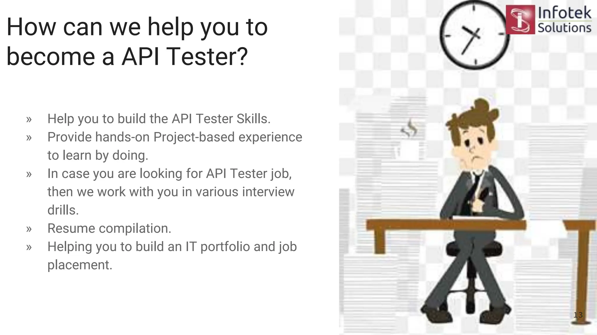How can we help you to
become a API Tester?
» Help you to build the API Tester Skills.
» Provide hands-on Project-based experience
to learn by doing.
» In case you are looking for API Tester job,
then we work with you in various interview
drills.
» Resume compilation.
» Helping you to build an IT portfolio and job
placement.
13
 