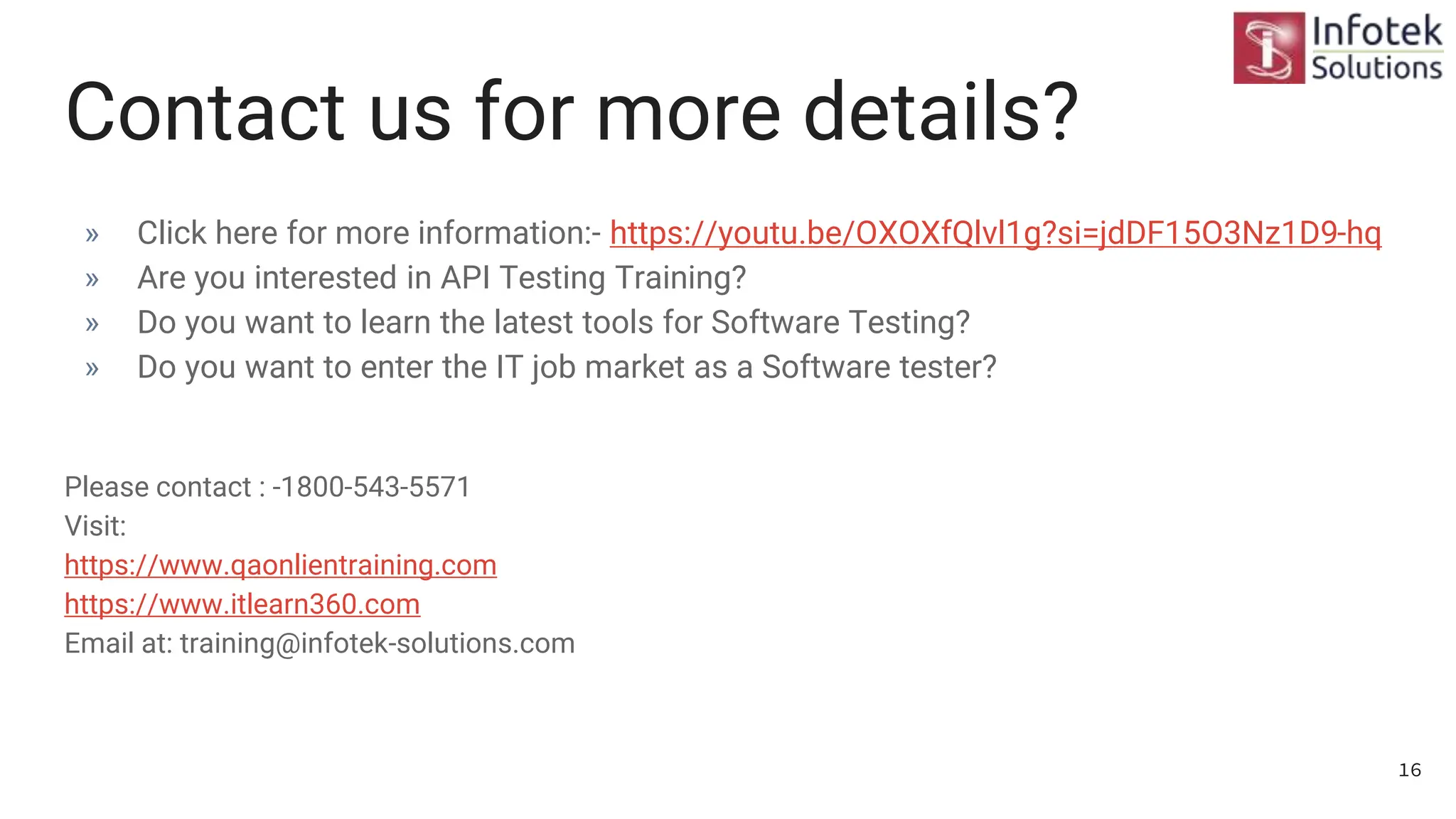 Contact us for more details?
» Click here for more information:- https://youtu.be/OXOXfQlvl1g?si=jdDF15O3Nz1D9-hq
» Are you interested in API Testing Training?
» Do you want to learn the latest tools for Software Testing?
» Do you want to enter the IT job market as a Software tester?
Please contact : -1800-543-5571
Visit:
https://www.qaonlientraining.com
https://www.itlearn360.com
Email at: training@infotek-solutions.com
16
 