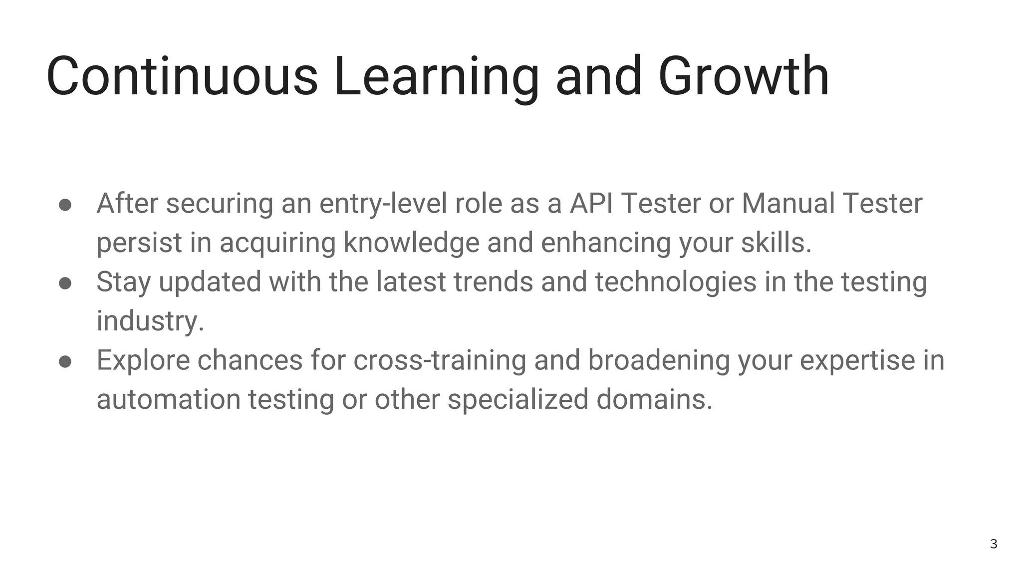 Continuous Learning and Growth
● After securing an entry-level role as a API Tester or Manual Tester
persist in acquiring knowledge and enhancing your skills.
● Stay updated with the latest trends and technologies in the testing
industry.
● Explore chances for cross-training and broadening your expertise in
automation testing or other specialized domains.
3
 