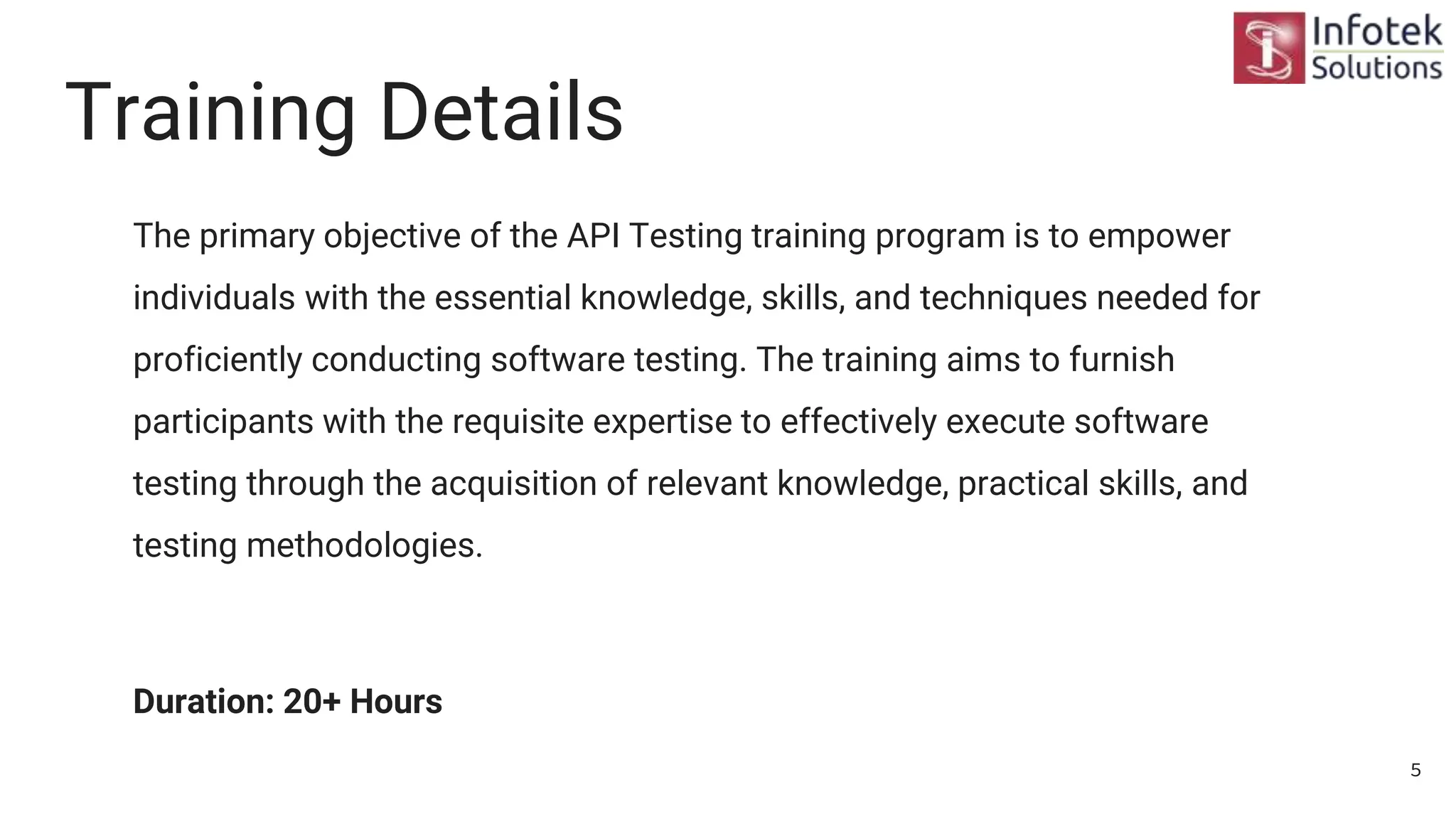 Training Details
The primary objective of the API Testing training program is to empower
individuals with the essential knowledge, skills, and techniques needed for
proficiently conducting software testing. The training aims to furnish
participants with the requisite expertise to effectively execute software
testing through the acquisition of relevant knowledge, practical skills, and
testing methodologies.
Duration: 20+ Hours
5
 