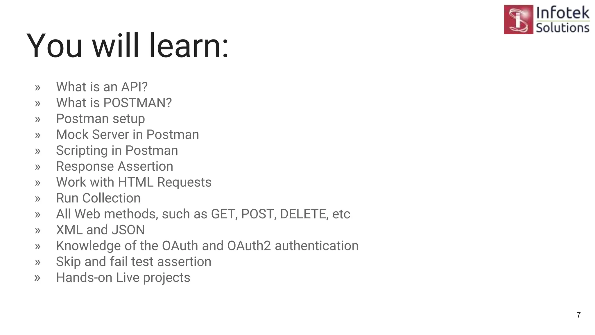 You will learn:
» What is an API?
» What is POSTMAN?
» Postman setup
» Mock Server in Postman
» Scripting in Postman
» Response Assertion
» Work with HTML Requests
» Run Collection
» All Web methods, such as GET, POST, DELETE, etc
» XML and JSON
» Knowledge of the OAuth and OAuth2 authentication
» Skip and fail test assertion
» Hands-on Live projects
7
 