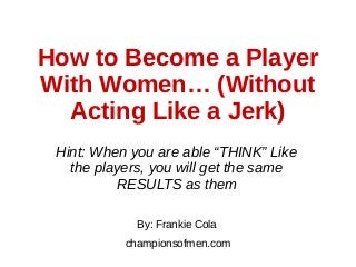 How to Become a Player
With Women… (Without
Acting Like a Jerk)
Hint: When you are able “THINK” Like
the players, you will get the same
RESULTS as them
By: Frankie Cola
championsofmen.com
 