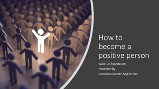 How to
become a
positive person
Wake-Up Foundation
Presented by
Executive Director, Mykim Tran
 