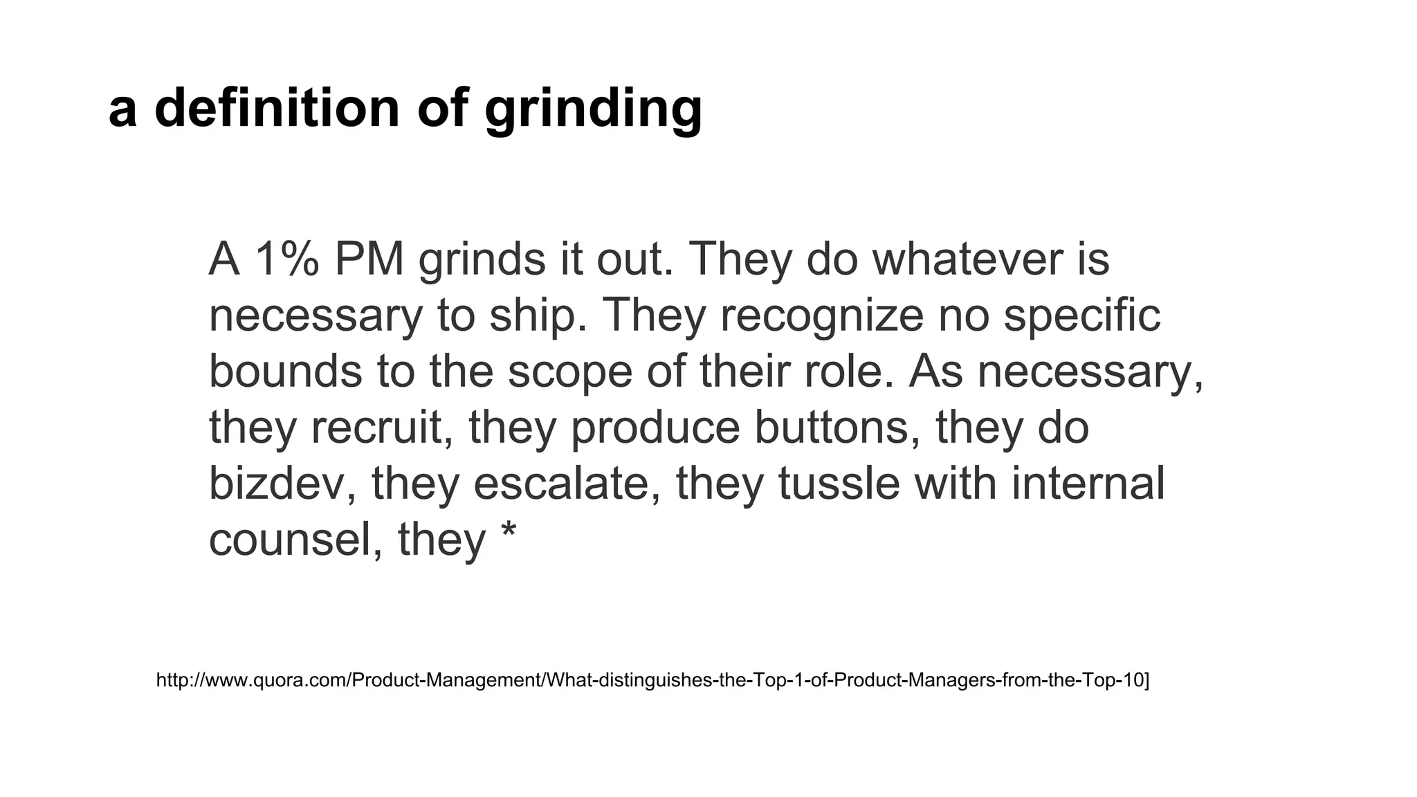 A 1% PM grinds it out. They do whatever is
necessary to ship. They recognize no specific
bounds to the scope of their role. As necessary,
they recruit, they produce buttons, they do
bizdev, they escalate, they tussle with internal
counsel, they *
http://www.quora.com/Product-Management/What-distinguishes-the-Top-1-of-Product-Managers-from-the-Top-10]
a definition of grinding
 