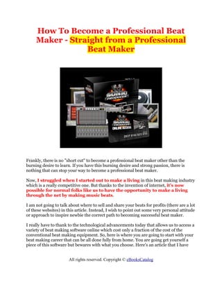 How To Become a Professional Beat
     Maker - Straight from a Professional
                 Beat Maker




Frankly, there is no "short cut" to become a professional beat maker other than the
burning desire to learn. If you have this burning desire and strong passion, there is
nothing that can stop your way to become a professional beat maker.

Now, I struggled when I started out to make a living in this beat making industry
which is a really competitive one. But thanks to the invention of internet, it's now
possible for normal folks like us to have the opportunity to make a living
through the net by making music beats.

I am not going to talk about where to sell and share your beats for profits (there are a lot
of these websites) in this article. Instead, I wish to point out some very personal attitude
or approach to inspire newbie the correct path to becoming successful beat maker.

I really have to thank to the technological advancements today that allows us to access a
variety of beat making software online which cost only a fraction of the cost of the
conventional beat making equipment. So, here is where you are going to start with your
beat making career that can be all done fully from home. You are going get yourself a
piece of this software but bewares with what you choose. Here's an article that I have


                       All rights reserved. Copyright © eBooksCatalog
 
