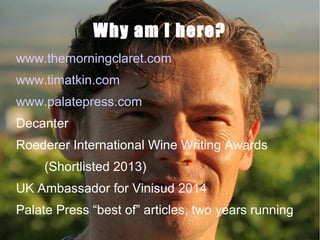 Why am I here?
www.themorningclaret.com
www.timatkin.com
www.palatepress.com
Decanter
Roederer International Wine Writing Awards
(Shortlisted 2013)
UK Ambassador for Vinisud 2014
Palate Press “best of” articles, two years running

 