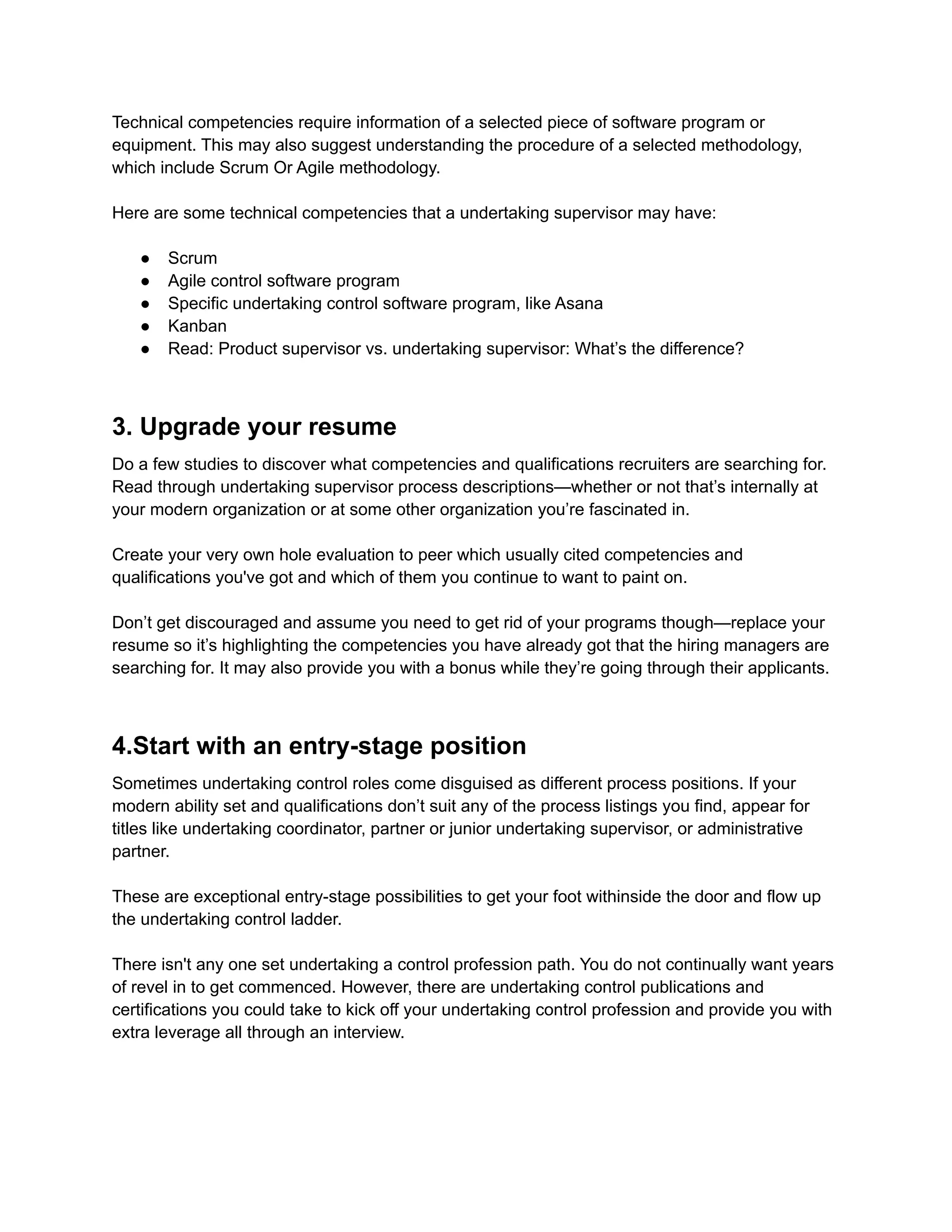 Technical competencies require information of a selected piece of software program or
equipment. This may also suggest understanding the procedure of a selected methodology,
which include Scrum Or Agile methodology.
Here are some technical competencies that a undertaking supervisor may have:
● Scrum
● Agile control software program
● Specific undertaking control software program, like Asana
● Kanban
● Read: Product supervisor vs. undertaking supervisor: What’s the difference?
3. Upgrade your resume
Do a few studies to discover what competencies and qualifications recruiters are searching for.
Read through undertaking supervisor process descriptions—whether or not that’s internally at
your modern organization or at some other organization you’re fascinated in.
Create your very own hole evaluation to peer which usually cited competencies and
qualifications you've got and which of them you continue to want to paint on.
Don’t get discouraged and assume you need to get rid of your programs though—replace your
resume so it’s highlighting the competencies you have already got that the hiring managers are
searching for. It may also provide you with a bonus while they’re going through their applicants.
4.Start with an entry-stage position
Sometimes undertaking control roles come disguised as different process positions. If your
modern ability set and qualifications don’t suit any of the process listings you find, appear for
titles like undertaking coordinator, partner or junior undertaking supervisor, or administrative
partner.
These are exceptional entry-stage possibilities to get your foot withinside the door and flow up
the undertaking control ladder.
There isn't any one set undertaking a control profession path. You do not continually want years
of revel in to get commenced. However, there are undertaking control publications and
certifications you could take to kick off your undertaking control profession and provide you with
extra leverage all through an interview.
 
