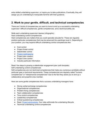 extra skilled undertaking supervisor, or inspire you to take publications. Eventually, they will
assign you an undertaking to manipulate full-time with their guidance.
2. Work to your gentle, difficult, and technical competencies
There are 3 kinds of competencies you want to hone to end up a successful undertaking
supervisor: difficult competencies, gentle competencies, and a technical ability set.
Skills each undertaking supervisor desires (infographic)
Hard undertaking control competencies
Hard competencies are matters that you could specially educate for. These are regularly
position-particular competencies that may be advanced thru paintings revel in. Depending to
your position, you may expand difficult undertaking control competencies like:
● Cost control
● Project threat control
● Stakeholder control
● Project roadmapping
● Project plan creation
● Project crew control
● Industry-particular information
Read: five steps to growing a stakeholder engagement plan (with template)
Soft undertaking control competencies
Soft competencies are non-technical competencies that make you a precious candidate without
particular gear or technical requirements. These competencies are regularly called "humans
competencies" or "interpersonal competencies" due to the fact they assist you to end up a
collaborative and powerful crew member.
Here are some gentle competencies that a success undertaking managers have:
● Strong verbal exchange competencies
● Organizational competencies
● Problem-fixing competencies
● Team collaboration competencies
● Time control competencies
● Leadership competencies
● Critical questioning competencies
● Read: Project administrator: four roles withinside the undertaking lifecycle
● Technical undertaking control competencies
 