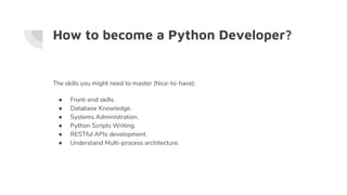 How to become a Python Developer?
The skills you might need to master (Nice-to-have):
● Front-end skills.
● Database Knowledge.
● Systems Administration.
● Python Scripts Writing.
● RESTful APIs development.
● Understand Multi-process architecture.
 