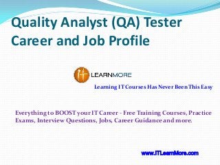 Quality Analyst (QA) Tester
Career and Job Profile
Learning IT Courses Has Never Been This Easy

Everything to BOOST your IT Career - Free Training Courses, Practice
Exams, Interview Questions, Jobs, Career Guidance and more.

www.ITLearnMore.com

 