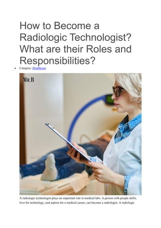 How to Become a
Radiologic Technologist?
What are their Roles and
Responsibilities?
 Category: Healthcare
A radiologic technologist plays an important role in medical labs. A person with people skills,
love for technology, and aspires for a medical career, can become a radiologist. A radiologic
 