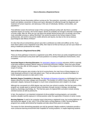 How to Become a Registered Nurse




The American Nurses Association defines nursing as the “the protection, promotion, and optimization of
health and abilities, prevention of illness and injury, alleviation of suffering through the diagnosis and
treatment of human response, and advocacy in the care of individuals, families, communities, and
populations.”

That definition covers the technical scope of the nursing profession pretty well. But there is another
important aspect of nursing—the human aspect. Words are probably not enough to describe nursing from
a human angle. After all, what can you say about the people whose primary job is to provide care to the
most vulnerable among us, without flinching? Can words do justice to the human impact of these
professionals, who tend to not just the visible ailments and injuries, but also to the not-so-obvious
psychological side effects of illness?

It’s clear that only an extraordinary person can enter a profession as noble and selfless as this. If you
have what it takes to be a registered nurse (RN), then read on to find out how you can turn your dream of
being a healthcare professional into reality.

How to Become a Registered Nurse (RN)

There are three pathways to become a registered nurse (RN). All the three are pretty straightforward and
all of them should lead to entry-level staff nurse positions in a variety of healthcare environments, once
completed.

Associate Degree in Nursing Education: An associate’s degree in nursing education (ADN) is typically
a two-year academic program offered mainly by community and junior colleges. Some four-year private
colleges may also offer an ADN program. The purpose of this program is to train students in the technical
scope of nursing.

Although ADN programs also include a fair bit of nursing theory, the main focus of these degrees is to
make graduates proficient in bed-side patient care. They can also provide an excellent foundation for
further academic pursuits at a later point in time.

Bachelor Degree Completion in Nursing: The Bachelor of Science in Nursing is a full-fledged four-year
degree offered by four-year colleges and universities. The duration of a BSN is twice the length of an
associate’s degree, because the program is much more comprehensive and in-depth in its scope.

Although the coursework of a BSN degree may vary from one school to another, the first two years of this
program are usually spent on general science education through courses in biology, microbiology,
anatomy, physiology, psychology, etc. The final two years of a typical BSN curriculum include nursing-
oriented courses as well as practicums.

In fact, the practicum is an important component of all accredited nursing programs, as it provides
students valuable real-life exposure in clinical practice under the supervision of doctors or senior nurses.

Nursing Diploma: It used to be a popular route to becoming a registered nurse, but nursing diplomas are
fast losing their appeal. In fact, only 17.5% of RNs held a nursing diploma in 2004. 1Nursing diploma
programs are usually administered by hospitals and take about three years to complete.

The reason for their diminishing popularity can only be guessed. Maybe academic institutions provide a
more conducive learning environment than hospitals for nursing students, or maybe beginning students
 