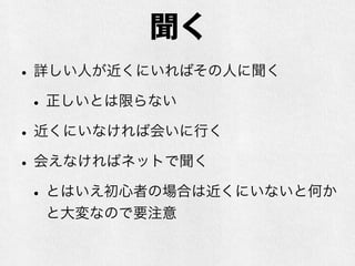 聞く
•詳しい人が近くにいればその人に聞く
•正しいとは限らない
•近くにいなければ会いに行く
•会えなければネットで聞く
•とはいえ初心者の場合は近くにいないと何か
と大変なので要注意
 
