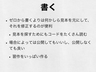 書く
•ゼロから書くよりは何かしら見本を元にして、
それを修正するのが便利
•見本を探すためにもコードをたくさん読む
•場合によっては公開してもいいし、公開しなく
ても良い
•習作をいっぱい作る
 