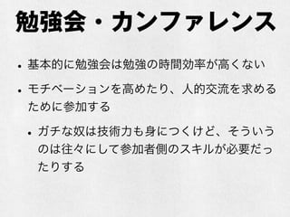 勉強会・カンファレンス
•基本的に勉強会は勉強の時間効率が高くない
•モチベーションを高めたり、人的交流を求める
ために参加する
•ガチな奴は技術力も身につくけど、そういう
のは往々にして参加者側のスキルが必要だっ
たりする
 