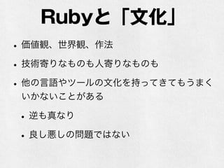 Rubyと「文化」
•価値観、世界観、作法
•技術寄りなものも人寄りなものも
•他の言語やツールの文化を持ってきてもうまく
いかないことがある
•逆も真なり
•良し悪しの問題ではない
 