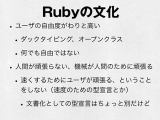 Rubyの文化
•ユーザの自由度がわりと高い
•ダックタイピング、オープンクラス
•何でも自由ではない
•人間が頑張らない、機械が人間のために頑張る
•速くするためにユーザが頑張る、ということ
をしない（速度のための型宣言とか）
•文書化としての型宣言はちょっと別だけど
 