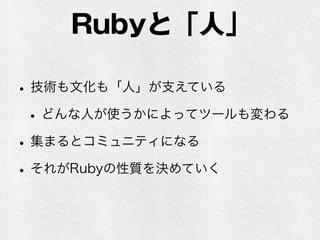 Rubyと「人」
•技術も文化も「人」が支えている
•どんな人が使うかによってツールも変わる
•集まるとコミュニティになる
•それがRubyの性質を決めていく
 