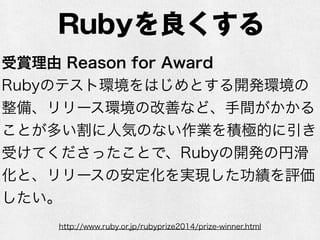 Rubyを良くする
http://www.ruby.or.jp/rubyprize2014/prize-winner.html
受賞理由 Reason for Award
Rubyのテスト環境をはじめとする開発環境の
整備、リリース環境の改善など、手間がかかる
ことが多い割に人気のない作業を積極的に引き
受けてくださったことで、Rubyの開発の円滑
化と、リリースの安定化を実現した功績を評価
したい。
 