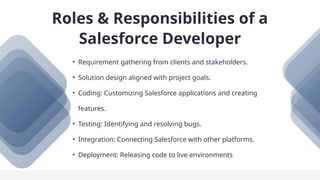 • Requirement gathering from clients and stakeholders.
• Solution design aligned with project goals.
• Coding: Customizing Salesforce applications and creating
features.
• Testing: Identifying and resolving bugs.
• Integration: Connecting Salesforce with other platforms.
• Deployment: Releasing code to live environments
Roles & Responsibilities of a
Salesforce Developer
 