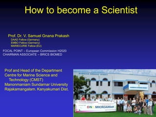 How to become a Scientist
Prof. Dr. V. Samuel Gnana Prakash
DAAD Fellow (Germany)
EMBO Fellow (Germany)
MARIECURIE Fellow (EU)
FOCAL POINT – European Commission H2020
CHAIRMAN ASSOCIATE – BRICS BIOMED
Prof and Head of the Department
Centre for Marine Science and
Technology (CMST)
Manonmaniam Sundarnar University
Rajakamangalam. Kanyakumari Dist.
 
