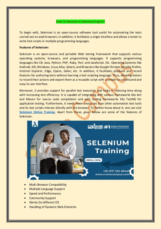 How To Become A Selenium Expert?
To begin with, Selenium is an open-source software tool useful for automating the tests
carried out on web browsers. In addition, it facilitates a single interface and allows a tester to
write test scripts in multiple programming languages.
Features of Selenium:
Selenium is an open-source and portable Web testing Framework that supports various
operating systems, browsers, and programming languages. It supports programming
languages like C#, Java, Python, PHP, Ruby, Perl, and JavaScript. Etc. Operating Systems like
Android, iOS, Windows, Linux, Mac, Solaris, and Browsers like Google Chrome, Mozilla Firefox,
Internet Explorer, Edge, Opera, Safari, etc. In addition, it facilitates playback and record
features for authoring tests without learning a test scripting language. Thus, allowing testers
to record their actions and export them as a reusable script with a simple-to-understand and
easy-to-use interface.
Moreover, it provides support for parallel test execution and helps in reducing time along
with increasing test efficiency. It is capable of integrating with various frameworks like Ant
and Maven for source code compilation and with testing frameworks like TestNG for
application testing. Furthermore, it needs fewer resources than other automation test tools
and its test scripts interact directly with the browser. To further know about it, one can visit
Selenium Online Training. Apart from these, given below are some of the features of
Selenium.
• Multi-Browser Compatibility
• Multiple Language Support
• Speed and Performance
• Community Support
• Works On different OS
• Handling of Dynamic Web Elements
 