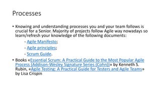 Processes
• Knowing and understanding processes you and your team follows is
crucial for a Senior. Majority of projects follow Agile way nowadays so
learn/refresh your knowledge of the following documents:
- Agile Manifesto;
- Agile principles;
- Scrum Guide.
• Books «Essential Scrum: A Practical Guide to the Most Popular Agile
Process (Addison-Wesley Signature Series (Cohn))» by Kenneth S.
Rubin, «Agile Testing: A Practical Guide for Testers and Agile Teams»
by Lisa Crispin
 