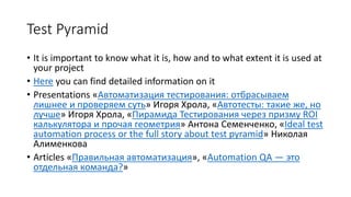 Test Pyramid
• It is important to know what it is, how and to what extent it is used at
your project
• Here you can find detailed information on it
• Presentations «Автоматизация тестирования: отбрасываем
лишнее и проверяем суть» Игоря Хрола, «Автотесты: такие же, но
лучше» Игоря Хрола, «Пирамида Тестирования через призму ROI
калькулятора и прочая геометрия» Антона Семенченко, «Ideal test
automation process or the full story about test pyramid» Николая
Алименкова
• Articles «Правильная автоматизация», «Automation QA — это
отдельная команда?»
 
