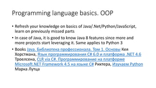 Programming language basics. OOP
• Refresh your knowledge on basics of Java/.Net/Python/JavaScript,
learn on previously missed parts
• In case of Java, it is good to know Java 8 features since more and
more projects start leveraging it. Same applies to Python 3
• Books Java. Библиотека профессионала. Том 1. Основы Кея
Хорстмана, Язык программирования C# 6.0 и платформа .NET 4.6
Троелсена, CLR via C#. Программирование на платформе
Microsoft.NET Framework 4.5 на языке C# Рихтера, Изучаем Python
Марка Лутца
 