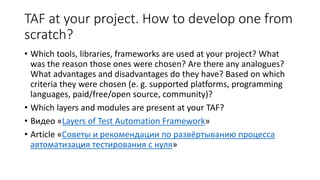 TAF at your project. How to develop one from
scratch?
• Which tools, libraries, frameworks are used at your project? What
was the reason those ones were chosen? Are there any analogues?
What advantages and disadvantages do they have? Based on which
criteria they were chosen (e. g. supported platforms, programming
languages, paid/free/open source, community)?
• Which layers and modules are present at your TAF?
• Видео «Layers of Test Automation Framework»
• Article «Советы и рекомендации по развёртыванию процесса
автоматизация тестирования с нуля»
 