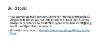 Build tools
• How can you use build tools for automation? Do you create projects
using build tools? Do you run tests by means of build tools? Do you
manage dependencies automatically? Spend some time investigating
how it is configured at your project.
• Maven documentation - Maven in 5 minutes, Maven Getting Started
Guide
 