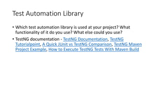Test Automation Library
• Which test automation library is used at your project? What
functionality of it do you use? What else could you use?
• TestNG documentation - TestNG Documentation, TestNG
Tutorialpoint, A Quick JUnit vs TestNG Comparison, TestNG Maven
Project Example, How to Execute TestNG Tests With Maven Build
 