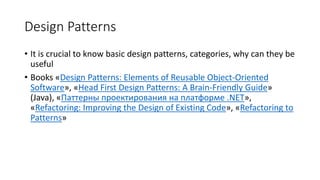 Design Patterns
• It is crucial to know basic design patterns, categories, why can they be
useful
• Books «Design Patterns: Elements of Reusable Object-Oriented
Software», «Head First Design Patterns: A Brain-Friendly Guide»
(Java), «Паттерны проектирования на платформе .NET»,
«Refactoring: Improving the Design of Existing Code», «Refactoring to
Patterns»
 