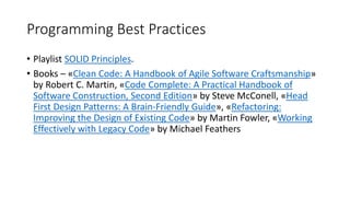 Programming Best Practices
• Playlist SOLID Principles.
• Books – «Clean Code: A Handbook of Agile Software Craftsmanship»
by Robert C. Martin, «Code Complete: A Practical Handbook of
Software Construction, Second Edition» by Steve McConell, «Head
First Design Patterns: A Brain-Friendly Guide», «Refactoring:
Improving the Design of Existing Code» by Martin Fowler, «Working
Effectively with Legacy Code» by Michael Feathers
 