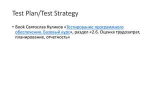 Test Plan/Test Strategy
• Book Святослав Куликов «Тестирование программного
обеспечения. Базовый курс», раздел «2.6. Оценка трудозатрат,
планирование, отчетность»
 