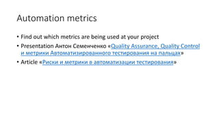 Automation metrics
• Find out which metrics are being used at your project
• Presentation Антон Семенченко «Quality Assurance, Quality Control
и метрики Автоматизированного тестирования на пальцах»
• Article «Риски и метрики в автоматизации тестирования»
 