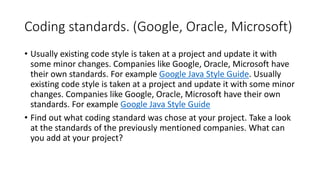 Coding standards. (Google, Oracle, Microsoft)
• Usually existing code style is taken at a project and update it with
some minor changes. Companies like Google, Oracle, Microsoft have
their own standards. For example Google Java Style Guide. Usually
existing code style is taken at a project and update it with some minor
changes. Companies like Google, Oracle, Microsoft have their own
standards. For example Google Java Style Guide
• Find out what coding standard was chose at your project. Take a look
at the standards of the previously mentioned companies. What can
you add at your project?
 
