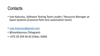 Contacts
• Ivan Katunou, Software Testing Team Leader / Resource Manager at
Epam Systems (Coconut Palm test automation team)
• ivan.katunou@gmail.com
• @IvanKatunou (Telegram)
• +375 29 259 56 42 (Viber, GSM)
 