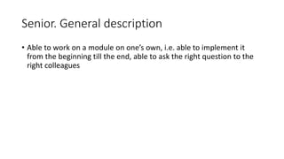 Senior. General description
• Able to work on a module on one’s own, i.e. able to implement it
from the beginning till the end, able to ask the right question to the
right colleagues
 