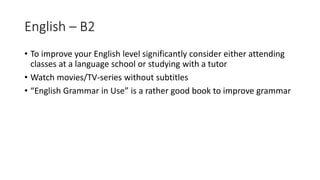 English – B2
• To improve your English level significantly consider either attending
classes at a language school or studying with a tutor
• Watch movies/TV-series without subtitles
• “English Grammar in Use” is a rather good book to improve grammar
 