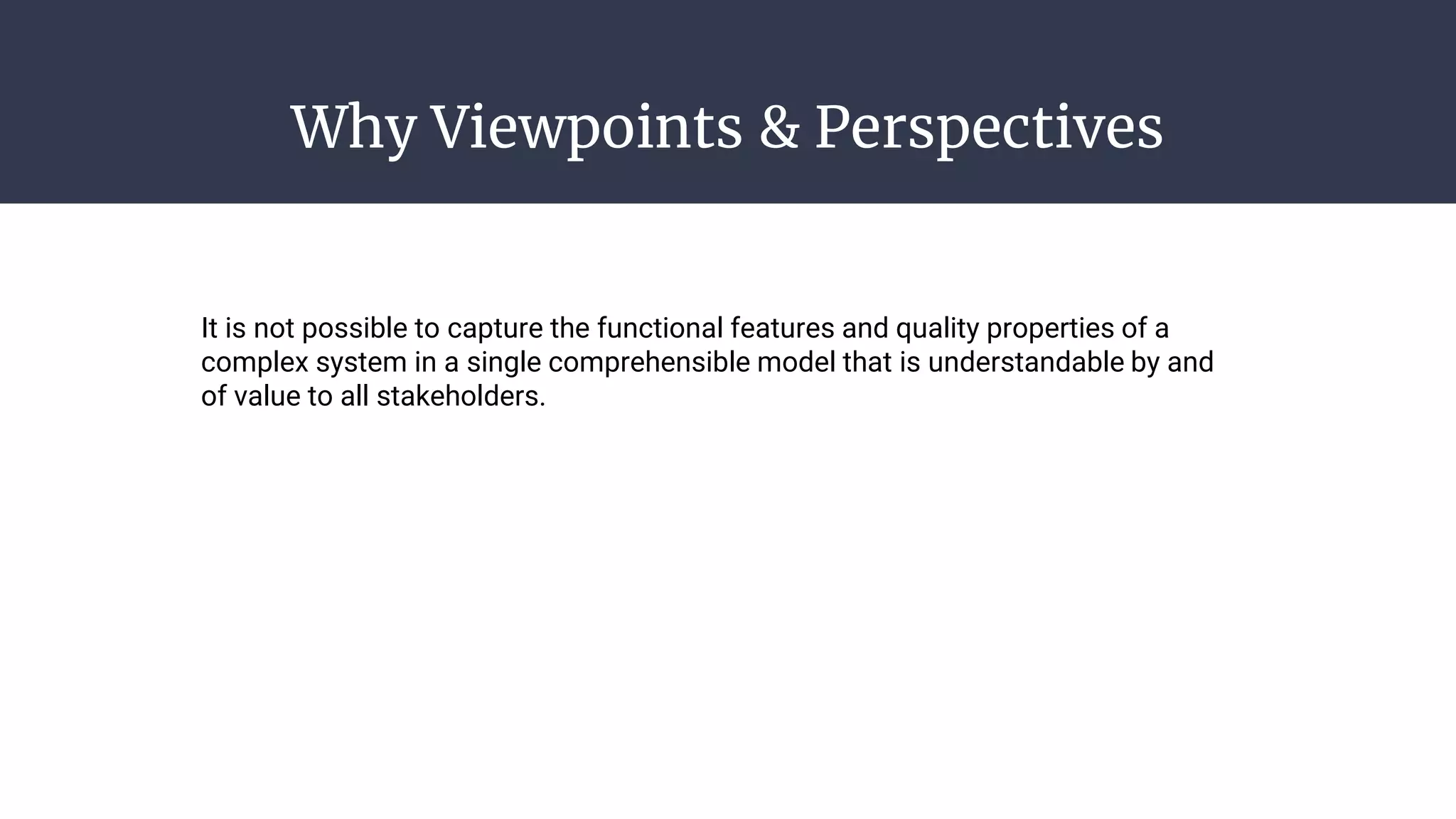Why Viewpoints & Perspectives
It is not possible to capture the functional features and quality properties of a
complex system in a single comprehensible model that is understandable by and
of value to all stakeholders.
 