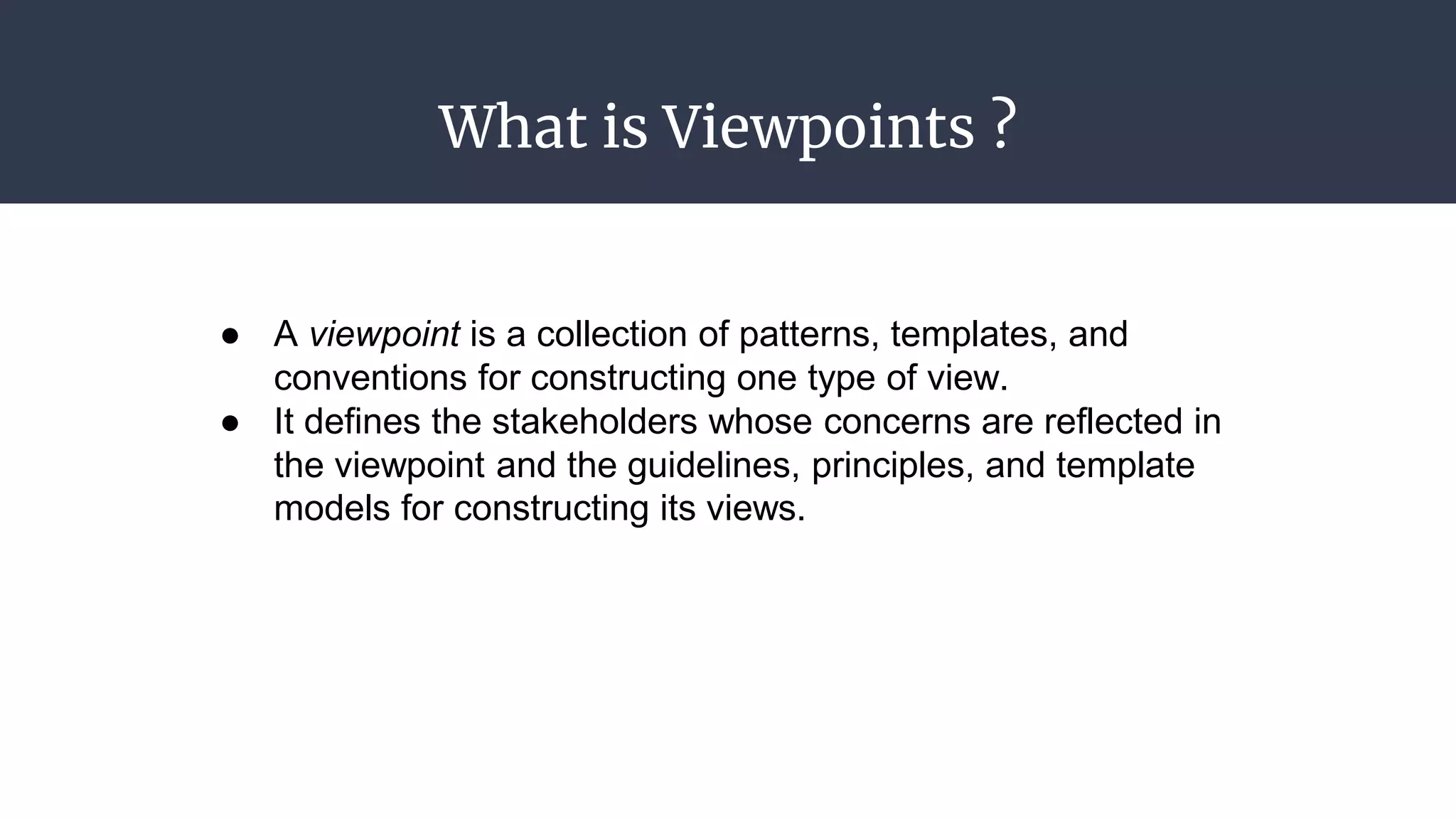 What is Viewpoints ?
● A viewpoint is a collection of patterns, templates, and
conventions for constructing one type of view.
● It defines the stakeholders whose concerns are reflected in
the viewpoint and the guidelines, principles, and template
models for constructing its views.
 
