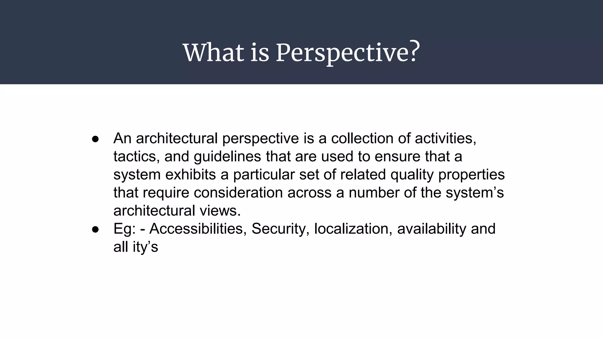 What is Perspective?
● An architectural perspective is a collection of activities,
tactics, and guidelines that are used to ensure that a
system exhibits a particular set of related quality properties
that require consideration across a number of the system’s
architectural views.
● Eg: - Accessibilities, Security, localization, availability and
all ity’s
 