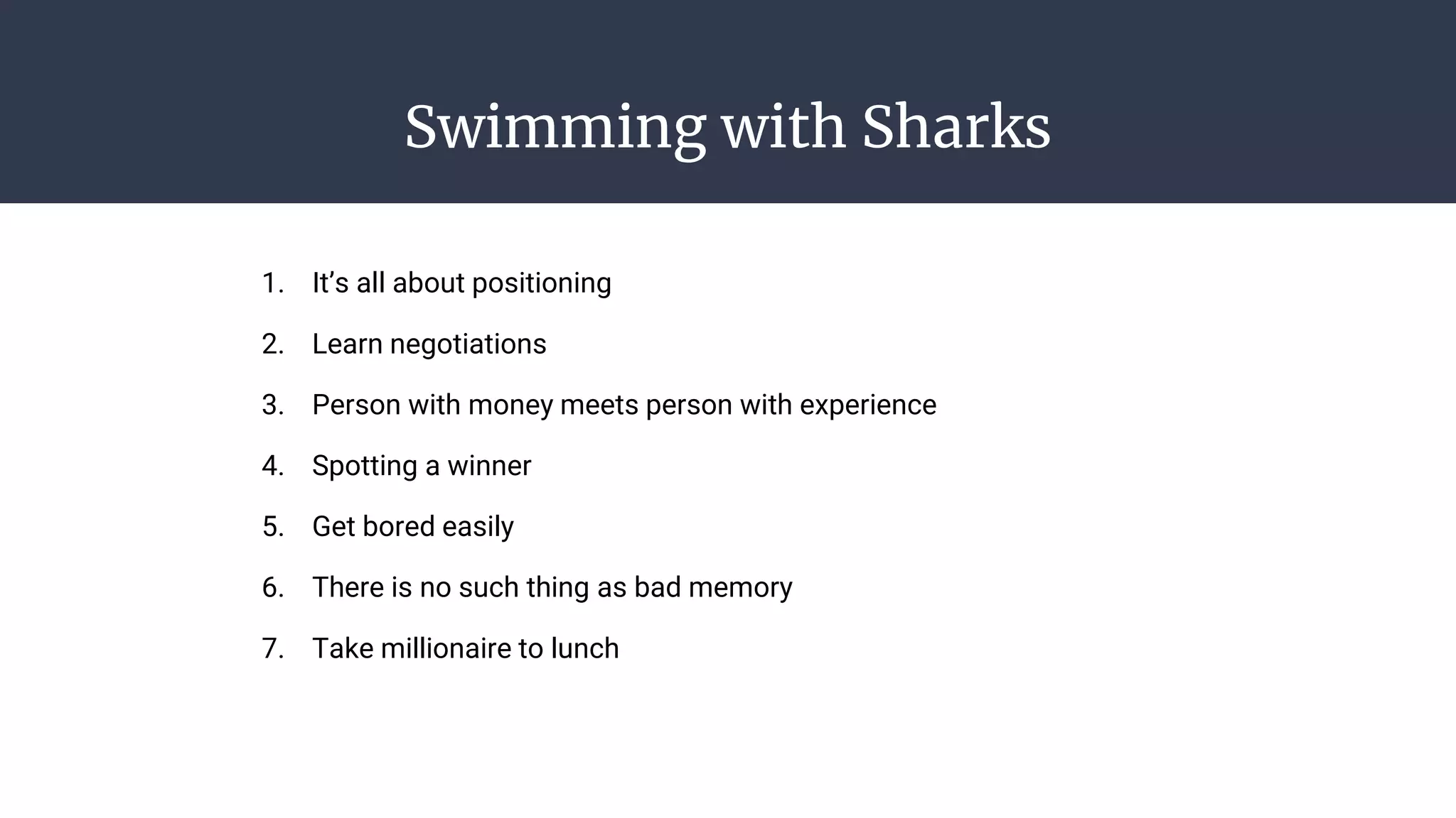 Swimming with Sharks
1. It’s all about positioning
2. Learn negotiations
3. Person with money meets person with experience
4. Spotting a winner
5. Get bored easily
6. There is no such thing as bad memory
7. Take millionaire to lunch
 