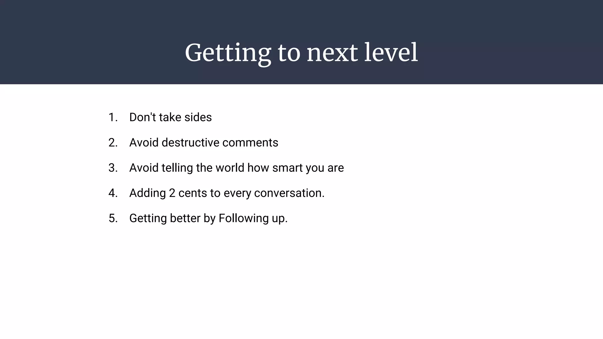 Getting to next level
1. Don't take sides
2. Avoid destructive comments
3. Avoid telling the world how smart you are
4. Adding 2 cents to every conversation.
5. Getting better by Following up.
 