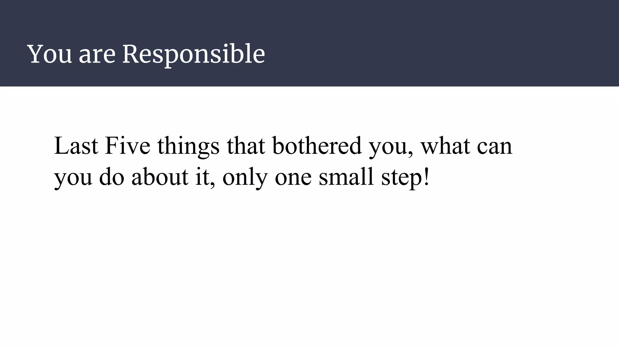 You are Responsible
Last Five things that bothered you, what can
you do about it, only one small step!
 