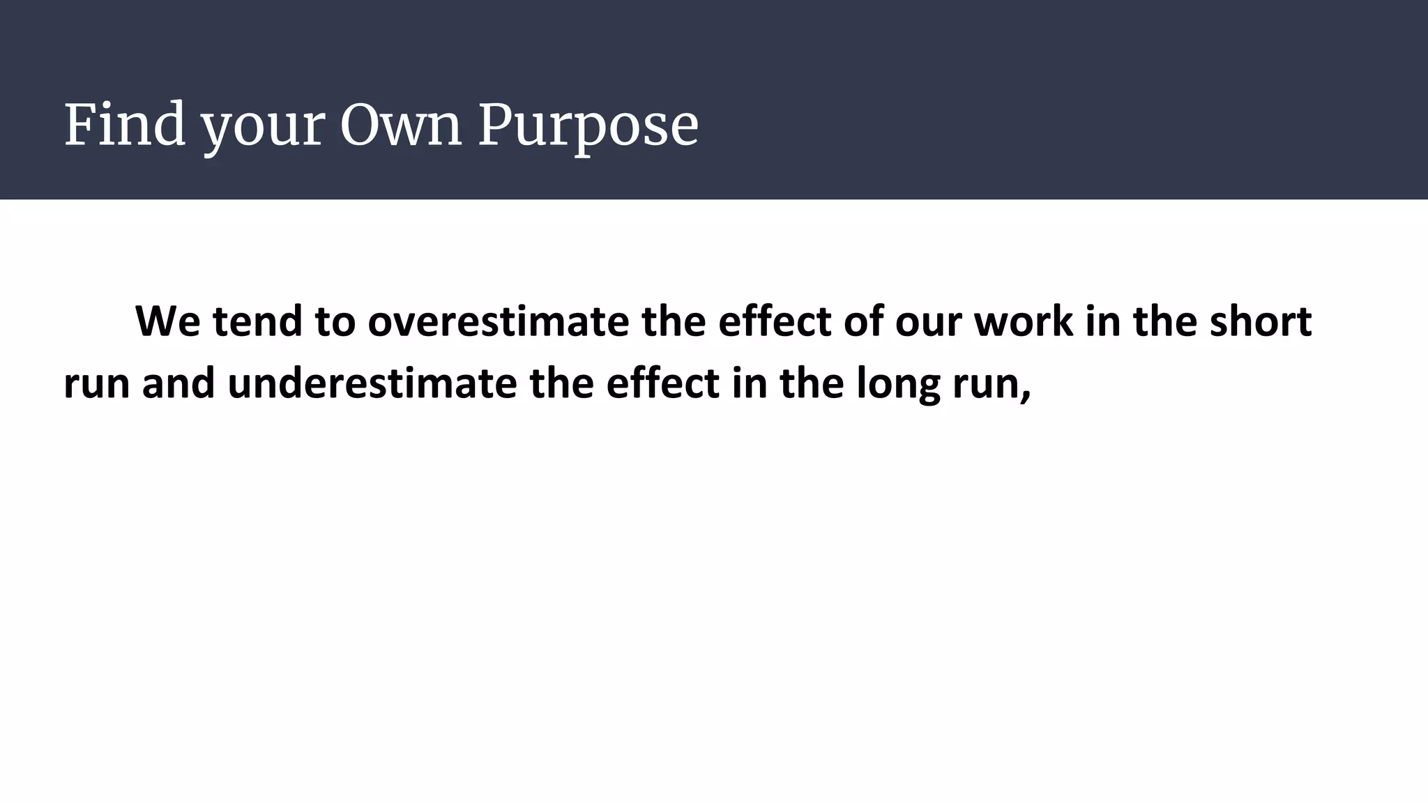 Find your Own Purpose
We tend to overestimate the effect of our work in the short
run and underestimate the effect in the long run,
 