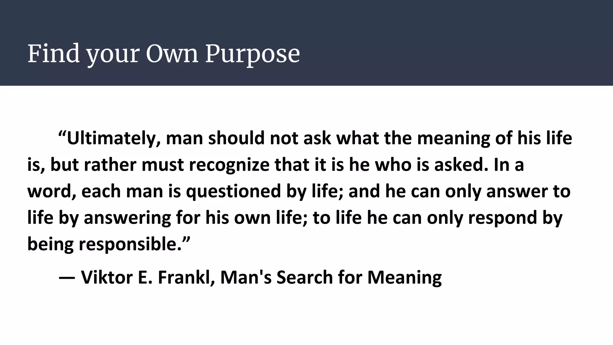 Find your Own Purpose
“Ultimately, man should not ask what the meaning of his life
is, but rather must recognize that it is he who is asked. In a
word, each man is questioned by life; and he can only answer to
life by answering for his own life; to life he can only respond by
being responsible.”
― Viktor E. Frankl, Man's Search for Meaning
 